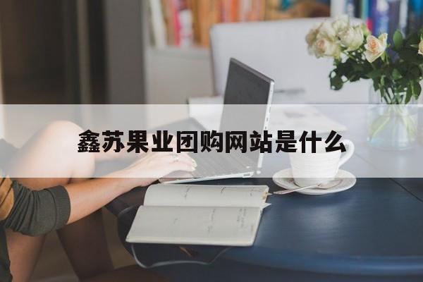 鑫苏果业团购网站是什么_鑫华果品有限公司
