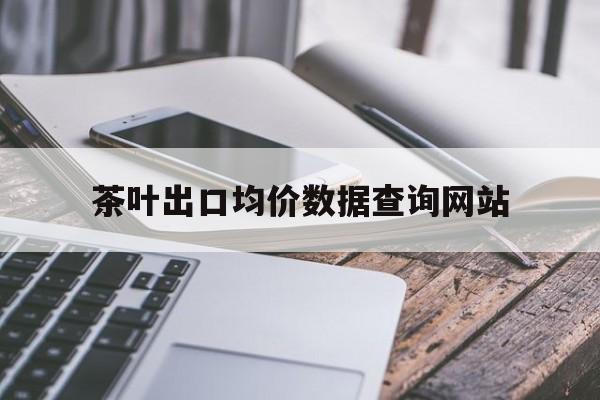 茶叶出口均价数据查询网站_2020年茶叶出口数据 茶叶出口均价数据查询网站_2020年茶叶出口数据