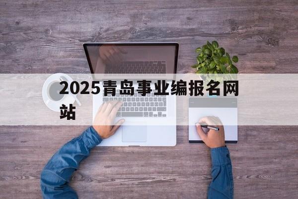 2025青岛事业编报名网站_青岛事业编考试2022报名时间