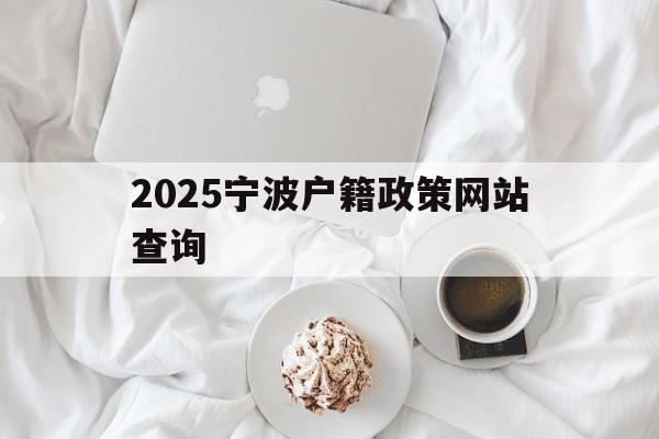 2025宁波户籍政策网站查询_2020年宁波市户口迁移政策实施细则